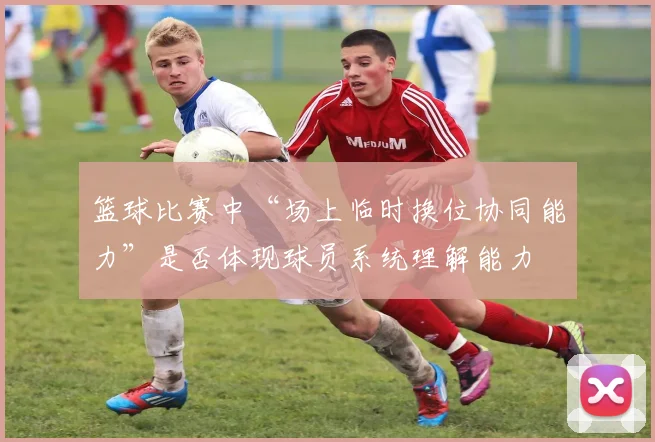 篮球比赛中“场上临时换位协同能力”是否体现球员系统理解能力