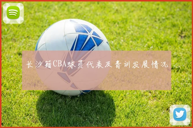 长沙籍CBA球员代表及青训发展情况