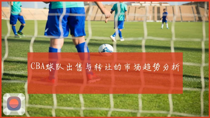 CBA球队出售与转让的市场趋势分析